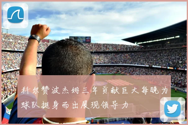 科尔赞波杰姆三年贡献巨大每晚为球队挺身而出展现领导力