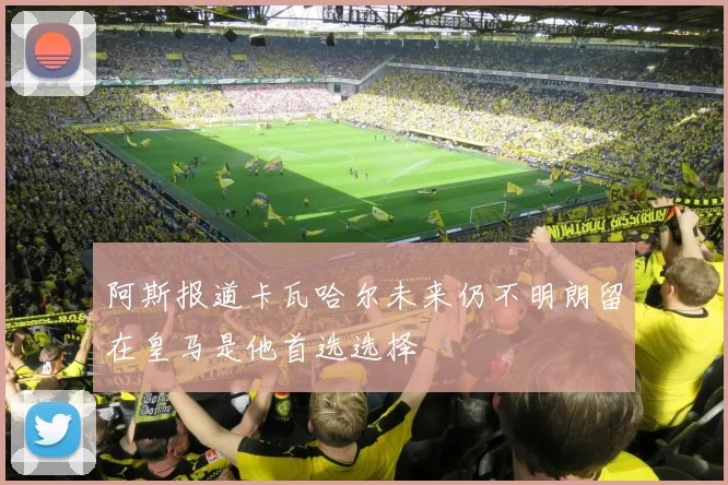 阿斯报道卡瓦哈尔未来仍不明朗留在皇马是他首选选择