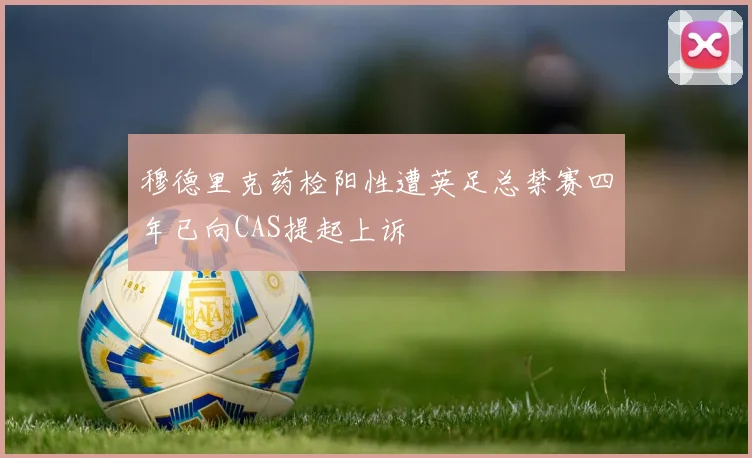 穆德里克药检阳性遭英足总禁赛四年已向CAS提起上诉