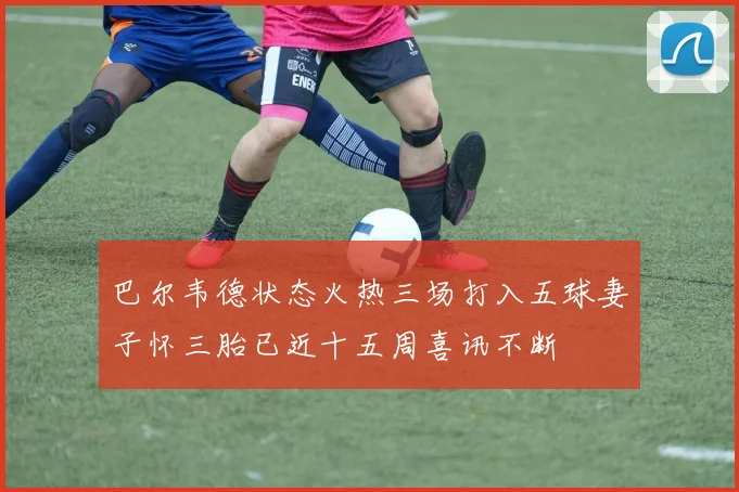 巴尔韦德状态火热三场打入五球妻子怀三胎已近十五周喜讯不断