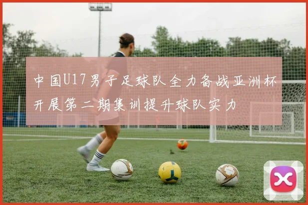 中国U17男子足球队全力备战亚洲杯开展第二期集训提升球队实力