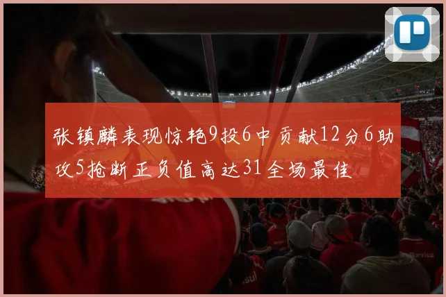 张镇麟表现惊艳9投6中贡献12分6助攻5抢断正负值高达31全场最佳