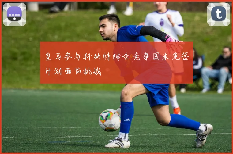 皇马参与科纳特转会竞争国米免签计划面临挑战