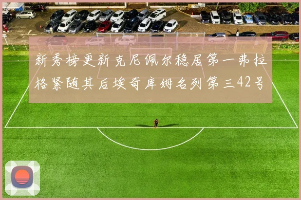 新秀榜更新克尼佩尔稳居第一弗拉格紧随其后埃奇库姆名列第三42号秀强势上升至第五位