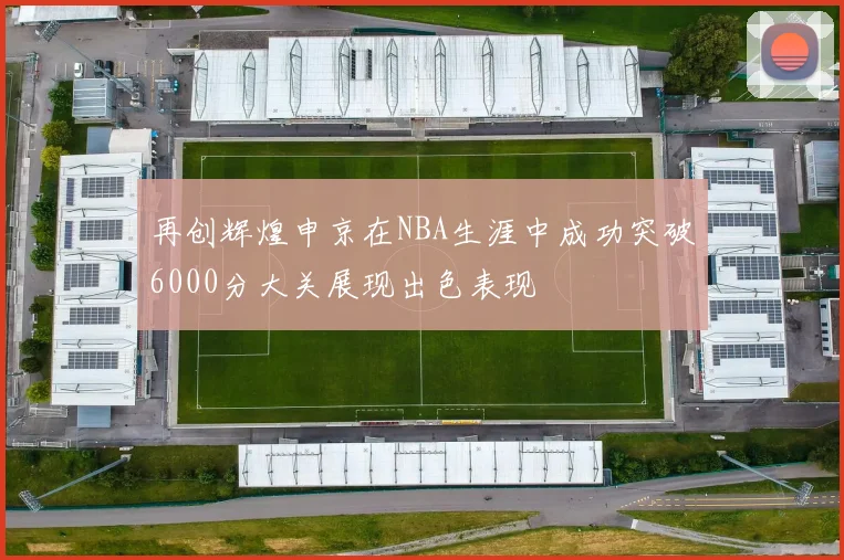 再创辉煌申京在NBA生涯中成功突破6000分大关展现出色表现