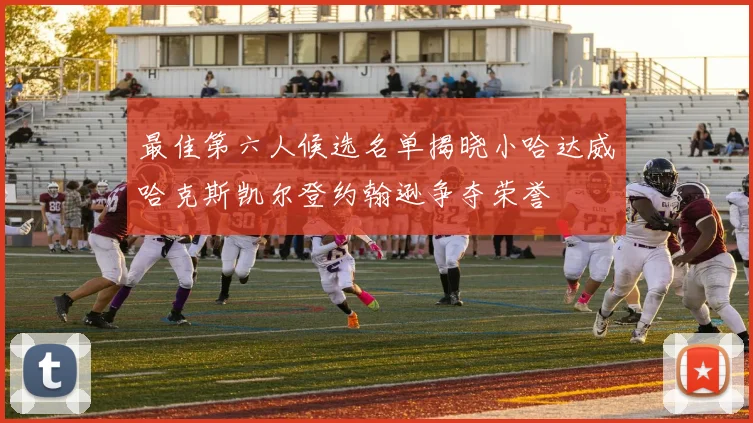 最佳第六人候选名单揭晓小哈达威哈克斯凯尔登约翰逊争夺荣誉