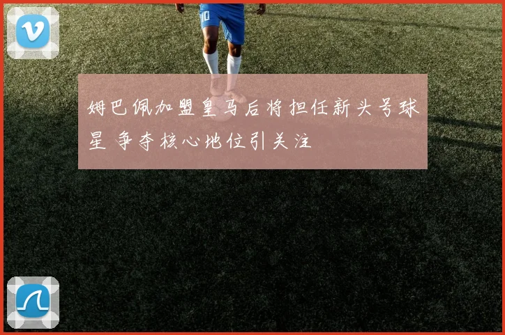姆巴佩加盟皇马后将担任新头号球星 争夺核心地位引关注