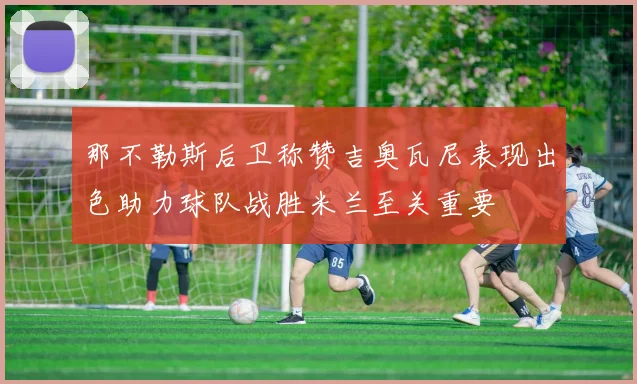 那不勒斯后卫称赞吉奥瓦尼表现出色助力球队战胜米兰至关重要